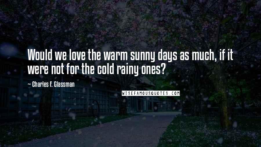 Charles F. Glassman Quotes: Would we love the warm sunny days as much, if it were not for the cold rainy ones?