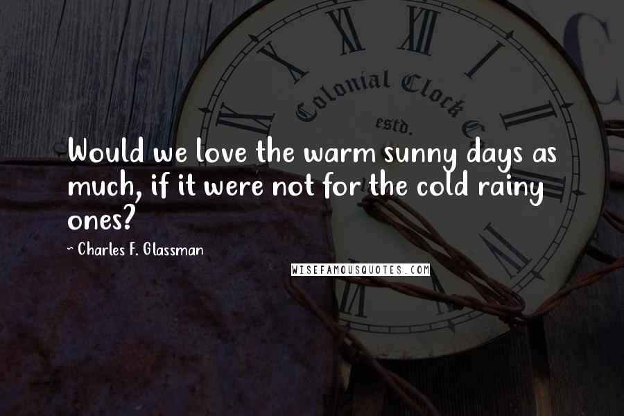 Charles F. Glassman Quotes: Would we love the warm sunny days as much, if it were not for the cold rainy ones?