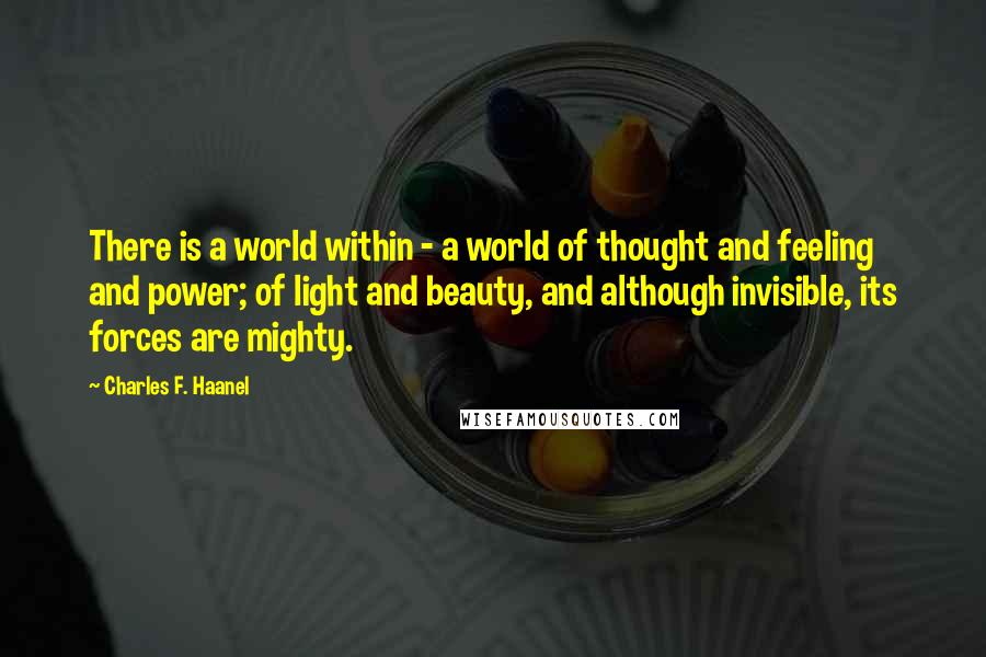 Charles F. Haanel Quotes: There is a world within - a world of thought and feeling and power; of light and beauty, and although invisible, its forces are mighty.