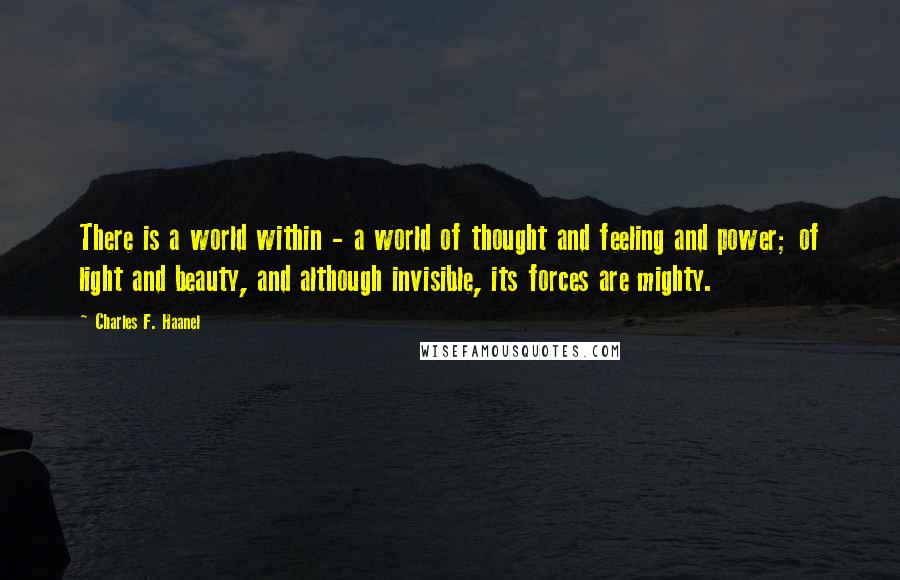 Charles F. Haanel Quotes: There is a world within - a world of thought and feeling and power; of light and beauty, and although invisible, its forces are mighty.