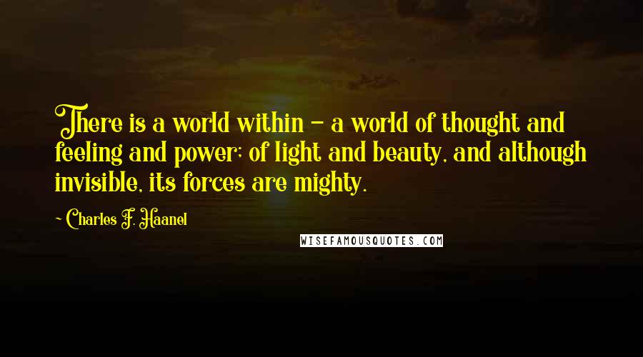 Charles F. Haanel Quotes: There is a world within - a world of thought and feeling and power; of light and beauty, and although invisible, its forces are mighty.