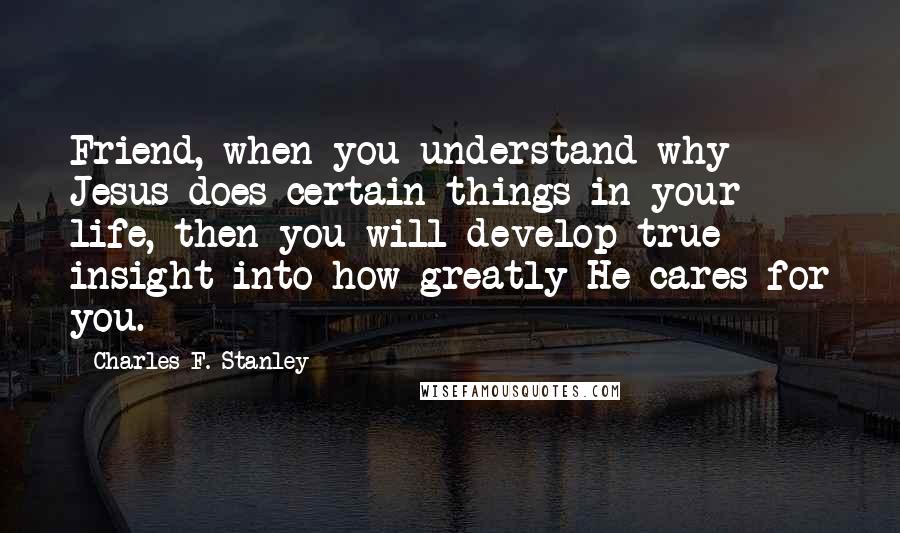 Charles F. Stanley Quotes: Friend, when you understand why Jesus does certain things in your life, then you will develop true insight into how greatly He cares for you.