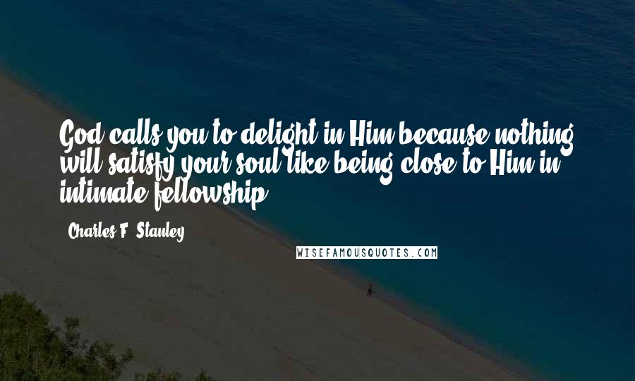 Charles F. Stanley Quotes: God calls you to delight in Him because nothing will satisfy your soul like being close to Him in intimate fellowship.