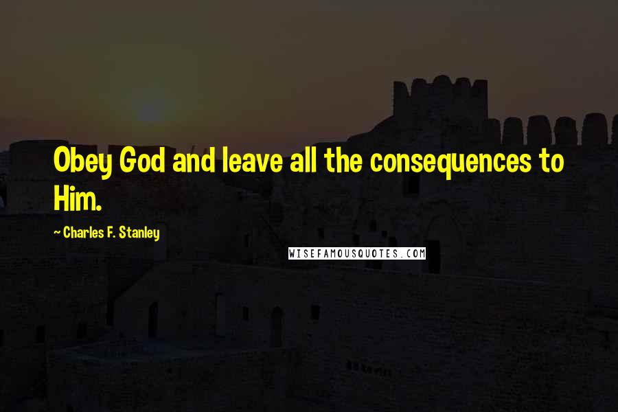 Charles F. Stanley Quotes: Obey God and leave all the consequences to Him.