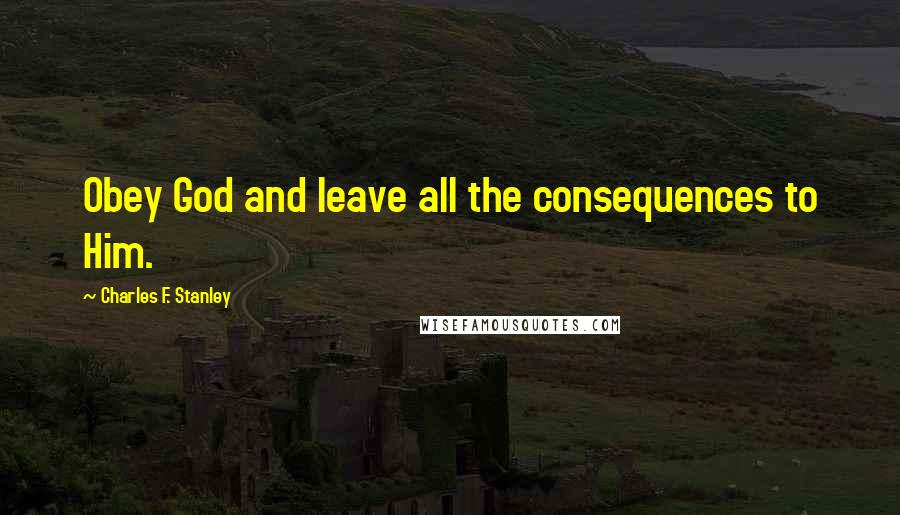 Charles F. Stanley Quotes: Obey God and leave all the consequences to Him.