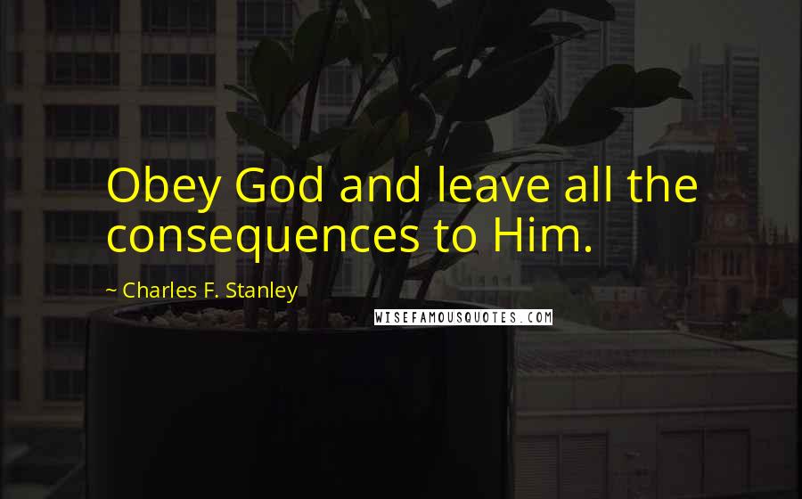 Charles F. Stanley Quotes: Obey God and leave all the consequences to Him.