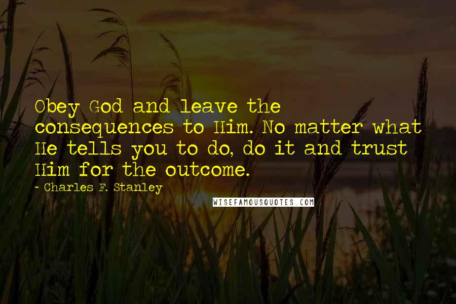 Charles F. Stanley Quotes: Obey God and leave the consequences to Him. No matter what He tells you to do, do it and trust Him for the outcome.