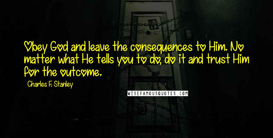 Charles F. Stanley Quotes: Obey God and leave the consequences to Him. No matter what He tells you to do, do it and trust Him for the outcome.