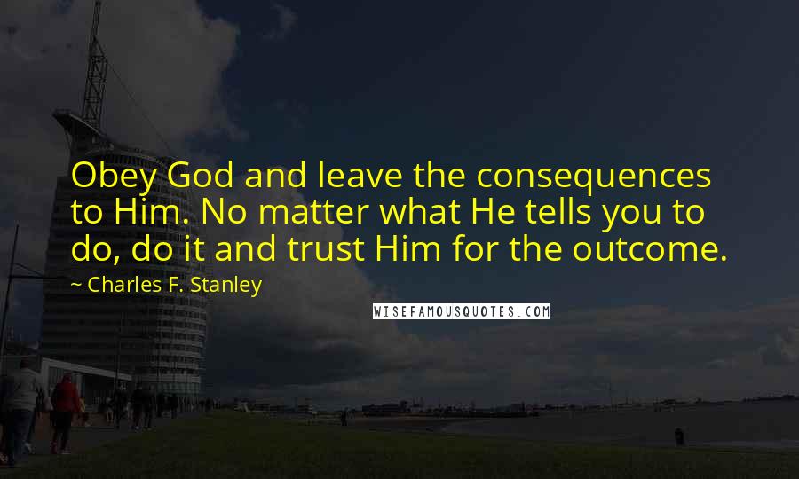 Charles F. Stanley Quotes: Obey God and leave the consequences to Him. No matter what He tells you to do, do it and trust Him for the outcome.