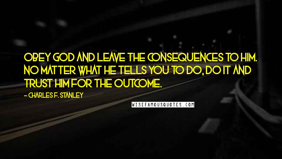 Charles F. Stanley Quotes: Obey God and leave the consequences to Him. No matter what He tells you to do, do it and trust Him for the outcome.