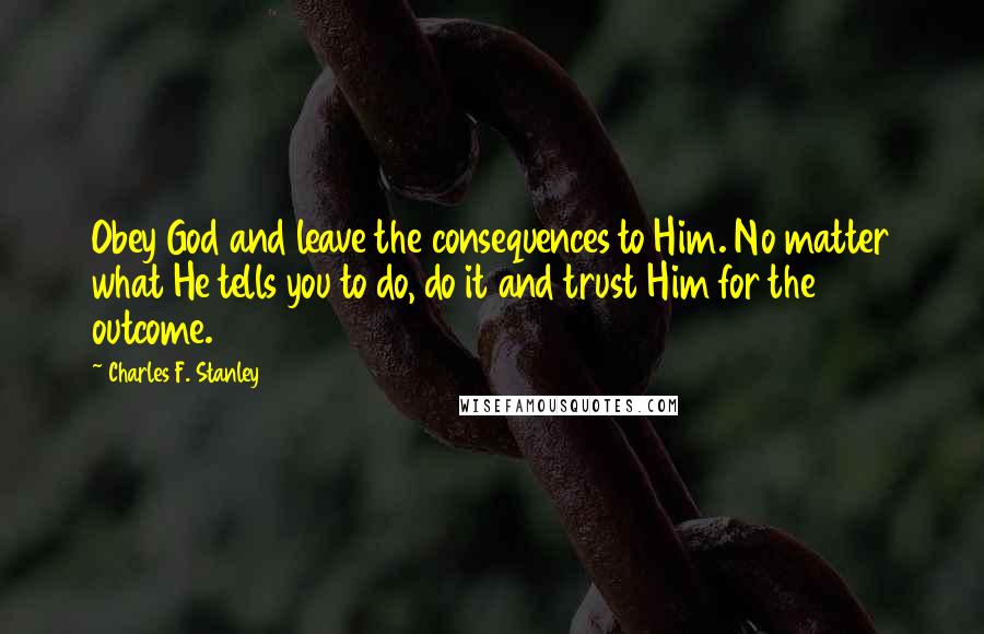 Charles F. Stanley Quotes: Obey God and leave the consequences to Him. No matter what He tells you to do, do it and trust Him for the outcome.