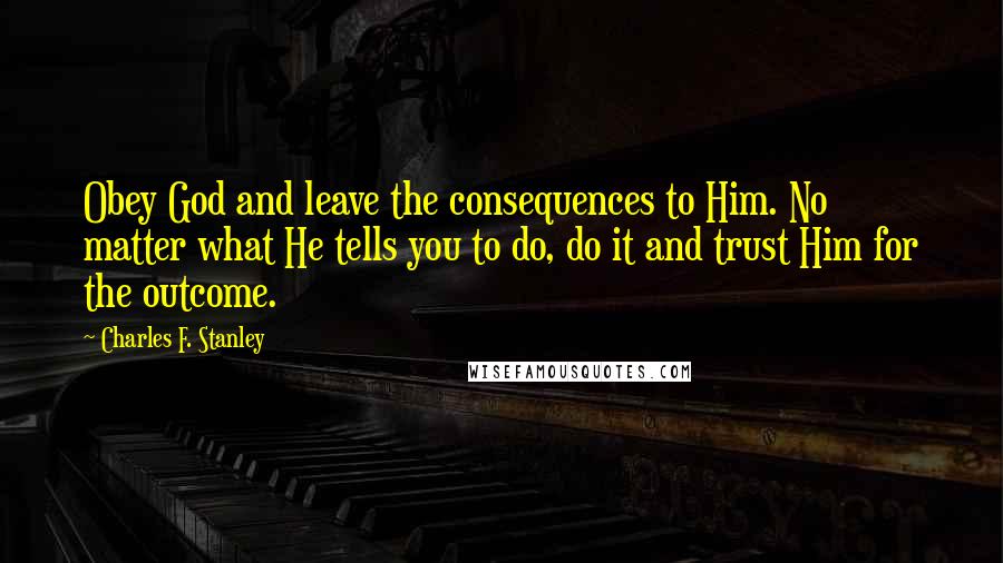 Charles F. Stanley Quotes: Obey God and leave the consequences to Him. No matter what He tells you to do, do it and trust Him for the outcome.