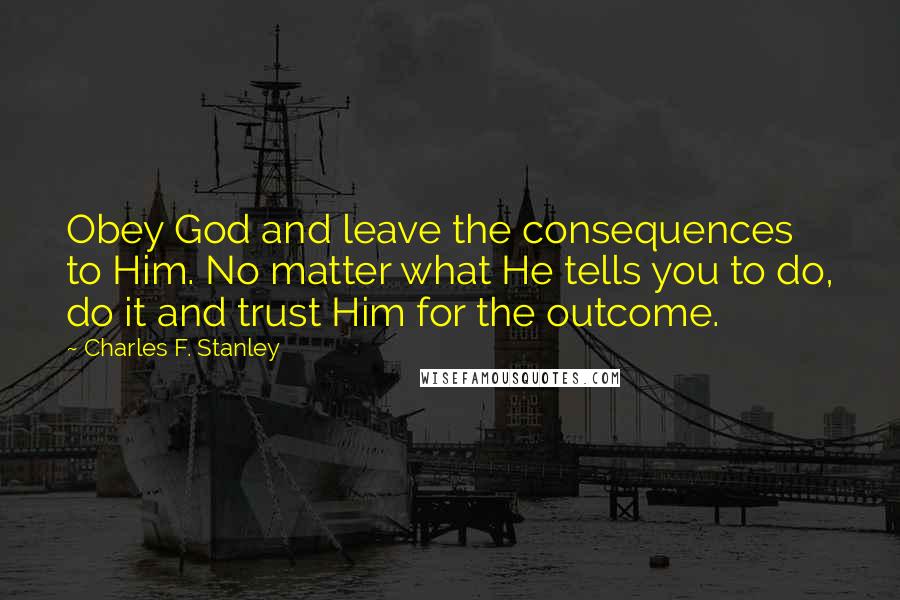 Charles F. Stanley Quotes: Obey God and leave the consequences to Him. No matter what He tells you to do, do it and trust Him for the outcome.