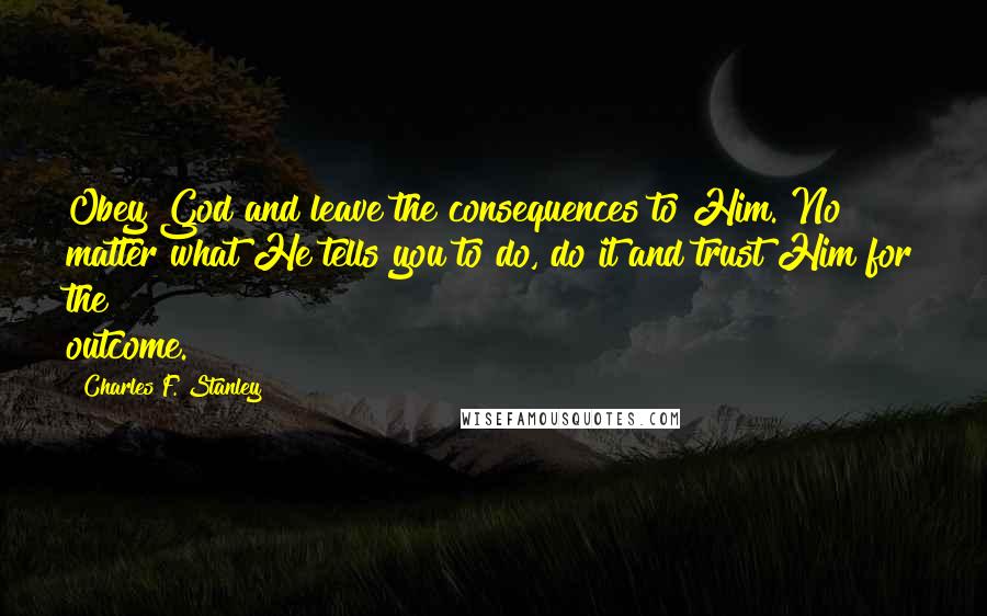 Charles F. Stanley Quotes: Obey God and leave the consequences to Him. No matter what He tells you to do, do it and trust Him for the outcome.