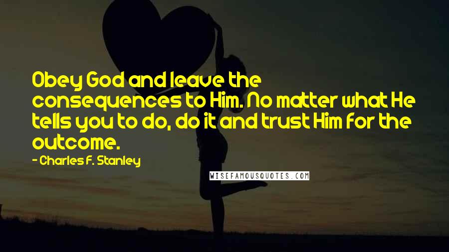 Charles F. Stanley Quotes: Obey God and leave the consequences to Him. No matter what He tells you to do, do it and trust Him for the outcome.