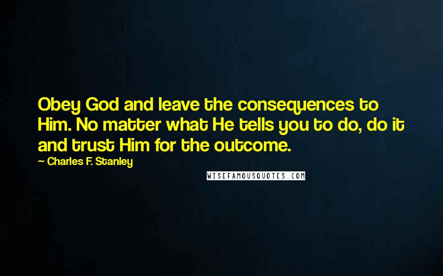Charles F. Stanley Quotes: Obey God and leave the consequences to Him. No matter what He tells you to do, do it and trust Him for the outcome.