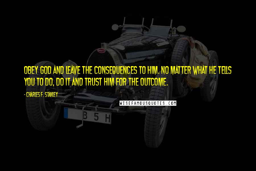 Charles F. Stanley Quotes: Obey God and leave the consequences to Him. No matter what He tells you to do, do it and trust Him for the outcome.