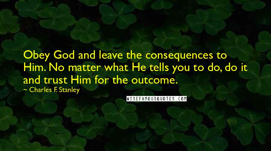 Charles F. Stanley Quotes: Obey God and leave the consequences to Him. No matter what He tells you to do, do it and trust Him for the outcome.