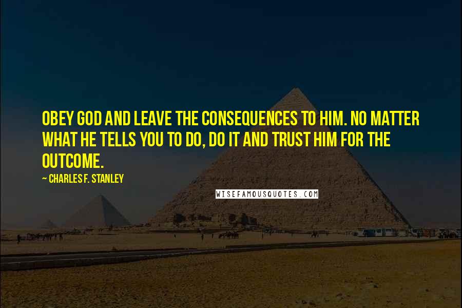 Charles F. Stanley Quotes: Obey God and leave the consequences to Him. No matter what He tells you to do, do it and trust Him for the outcome.