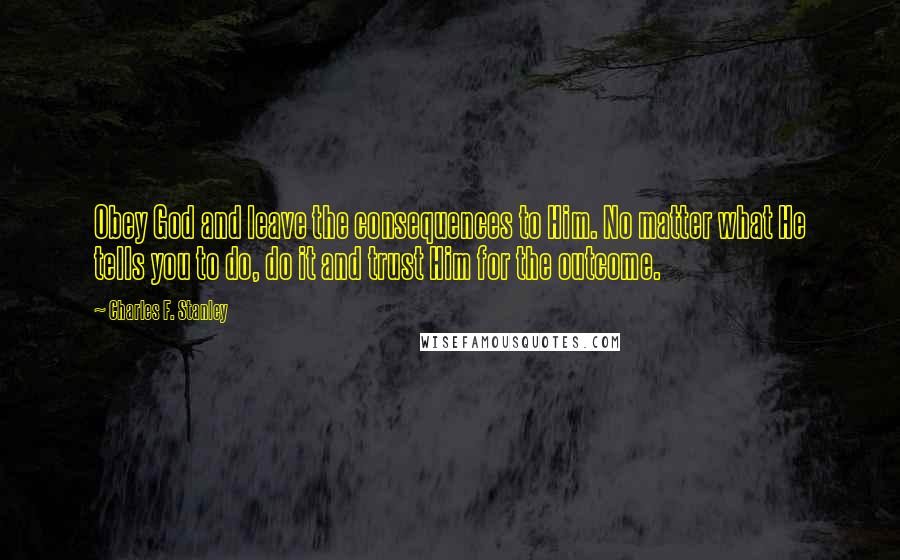 Charles F. Stanley Quotes: Obey God and leave the consequences to Him. No matter what He tells you to do, do it and trust Him for the outcome.