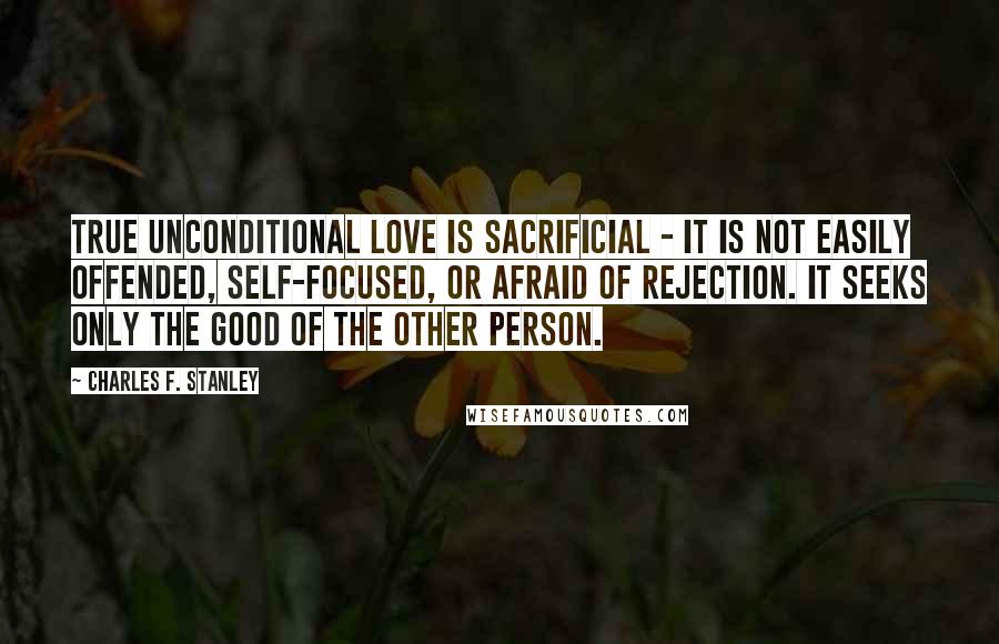 Charles F. Stanley Quotes: True unconditional love is sacrificial - it is not easily offended, self-focused, or afraid of rejection. It seeks only the good of the other person.