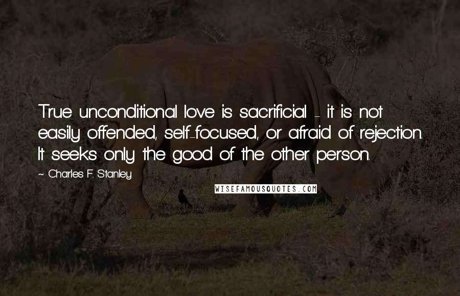 Charles F. Stanley Quotes: True unconditional love is sacrificial - it is not easily offended, self-focused, or afraid of rejection. It seeks only the good of the other person.