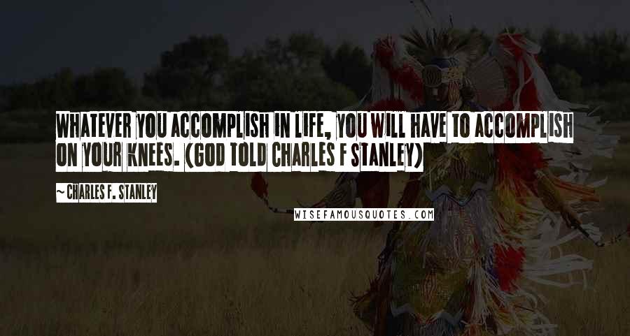 Charles F. Stanley Quotes: Whatever you accomplish in life, you will have to accomplish on your knees. (God told Charles F Stanley)
