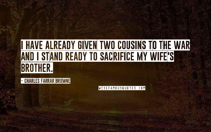 Charles Farrar Browne Quotes: I have already given two cousins to the war and I stand ready to sacrifice my wife's brother.