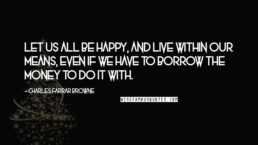 Charles Farrar Browne Quotes: Let us all be happy, and live within our means, even if we have to borrow the money to do it with.