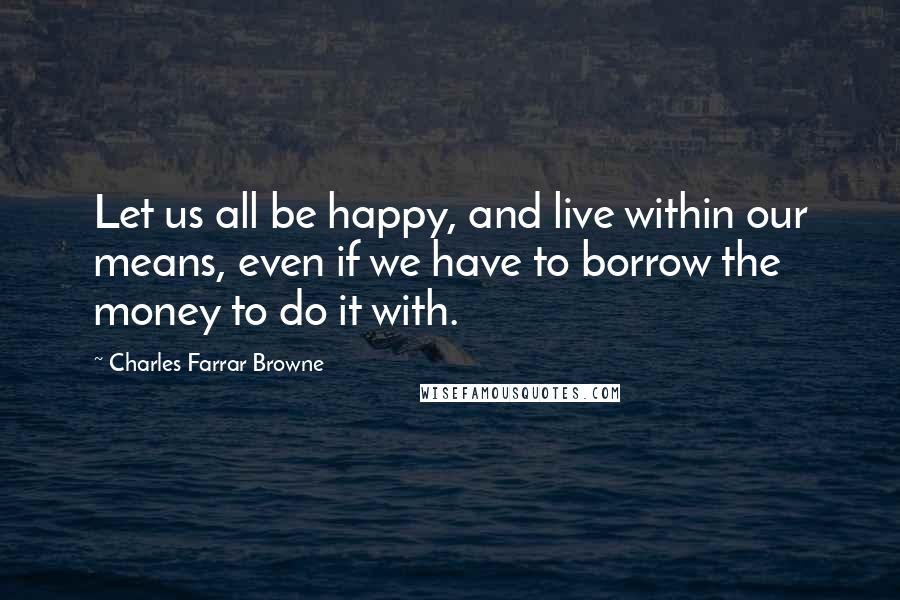 Charles Farrar Browne Quotes: Let us all be happy, and live within our means, even if we have to borrow the money to do it with.