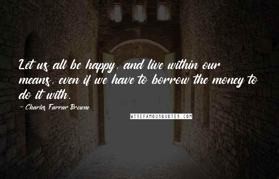 Charles Farrar Browne Quotes: Let us all be happy, and live within our means, even if we have to borrow the money to do it with.