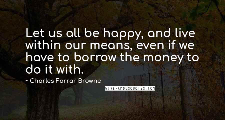 Charles Farrar Browne Quotes: Let us all be happy, and live within our means, even if we have to borrow the money to do it with.