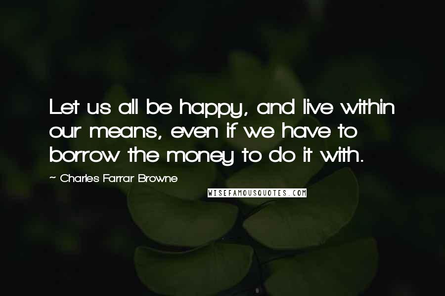 Charles Farrar Browne Quotes: Let us all be happy, and live within our means, even if we have to borrow the money to do it with.