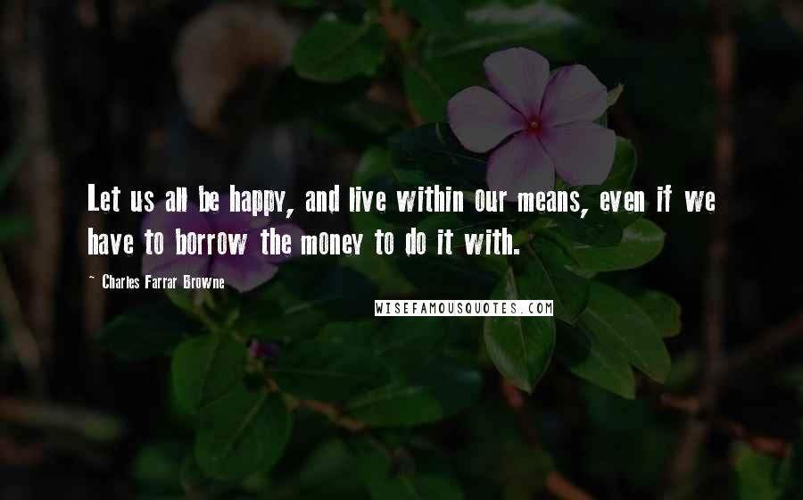 Charles Farrar Browne Quotes: Let us all be happy, and live within our means, even if we have to borrow the money to do it with.