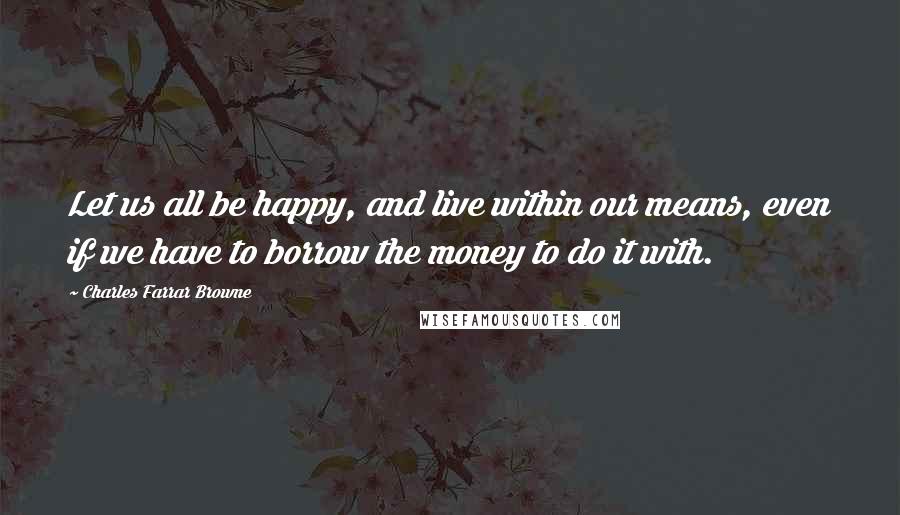 Charles Farrar Browne Quotes: Let us all be happy, and live within our means, even if we have to borrow the money to do it with.