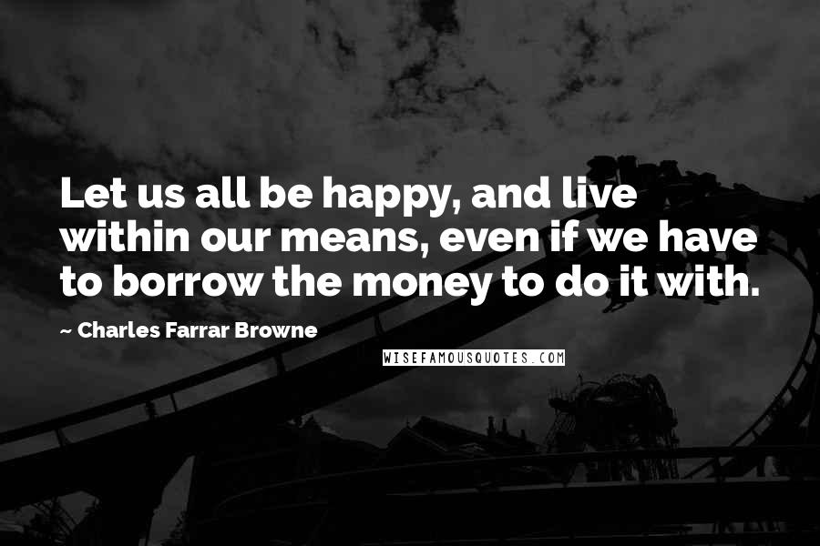 Charles Farrar Browne Quotes: Let us all be happy, and live within our means, even if we have to borrow the money to do it with.