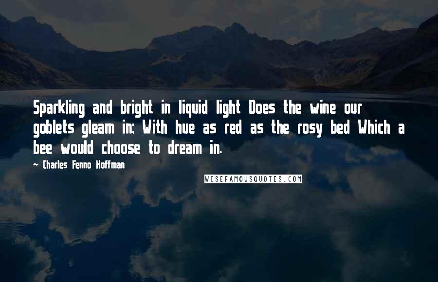 Charles Fenno Hoffman Quotes: Sparkling and bright in liquid light Does the wine our goblets gleam in; With hue as red as the rosy bed Which a bee would choose to dream in.