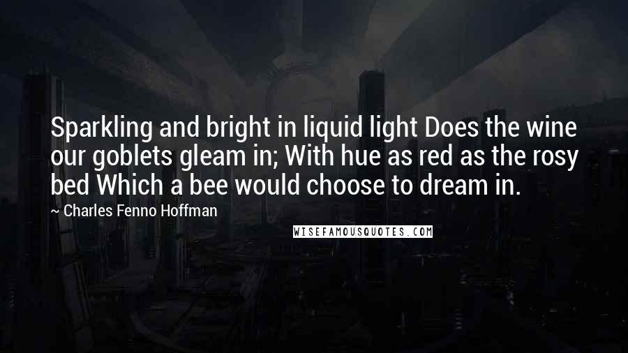 Charles Fenno Hoffman Quotes: Sparkling and bright in liquid light Does the wine our goblets gleam in; With hue as red as the rosy bed Which a bee would choose to dream in.