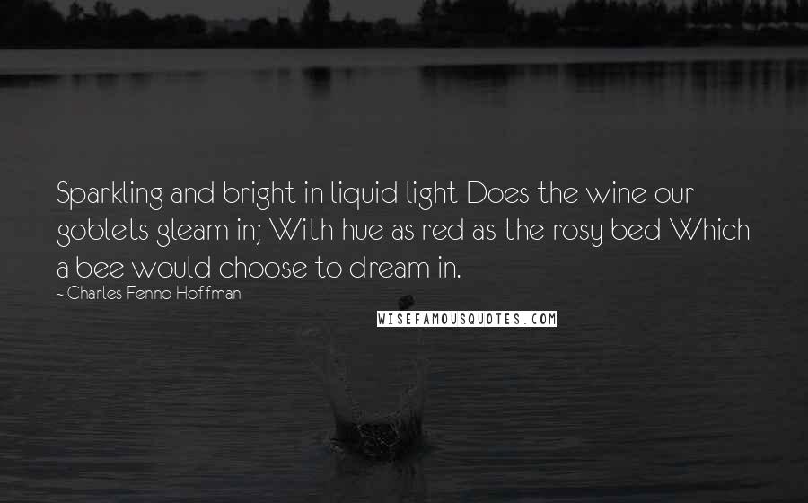 Charles Fenno Hoffman Quotes: Sparkling and bright in liquid light Does the wine our goblets gleam in; With hue as red as the rosy bed Which a bee would choose to dream in.