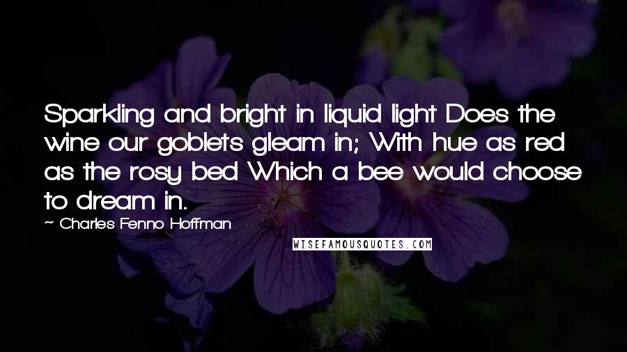 Charles Fenno Hoffman Quotes: Sparkling and bright in liquid light Does the wine our goblets gleam in; With hue as red as the rosy bed Which a bee would choose to dream in.