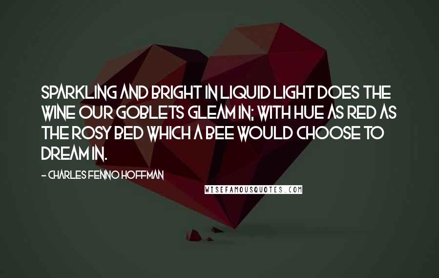 Charles Fenno Hoffman Quotes: Sparkling and bright in liquid light Does the wine our goblets gleam in; With hue as red as the rosy bed Which a bee would choose to dream in.