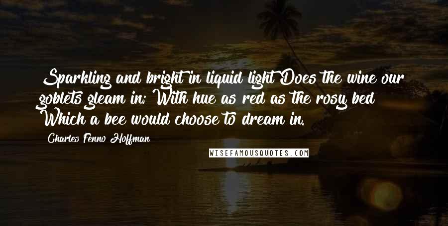 Charles Fenno Hoffman Quotes: Sparkling and bright in liquid light Does the wine our goblets gleam in; With hue as red as the rosy bed Which a bee would choose to dream in.