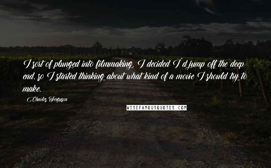 Charles Ferguson Quotes: I sort of plunged into filmmaking. I decided I'd jump off the deep end, so I started thinking about what kind of a movie I should try to make.