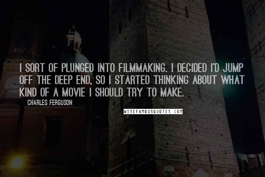 Charles Ferguson Quotes: I sort of plunged into filmmaking. I decided I'd jump off the deep end, so I started thinking about what kind of a movie I should try to make.