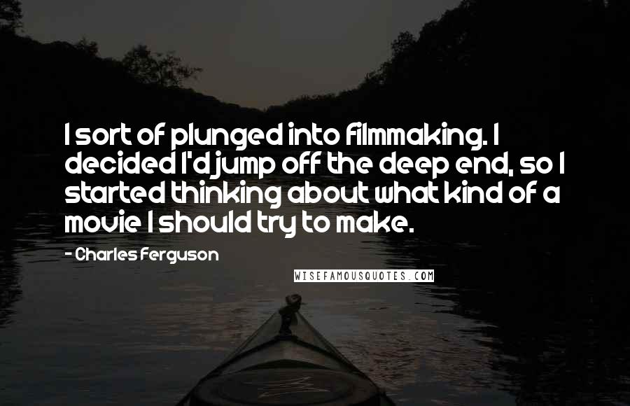 Charles Ferguson Quotes: I sort of plunged into filmmaking. I decided I'd jump off the deep end, so I started thinking about what kind of a movie I should try to make.