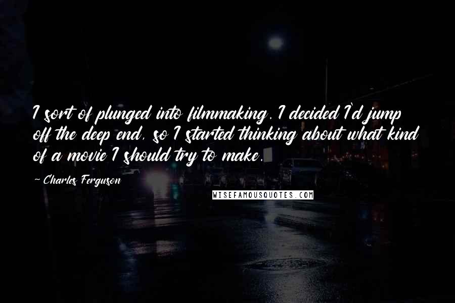 Charles Ferguson Quotes: I sort of plunged into filmmaking. I decided I'd jump off the deep end, so I started thinking about what kind of a movie I should try to make.