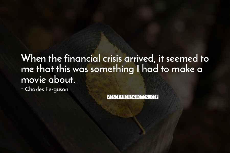 Charles Ferguson Quotes: When the financial crisis arrived, it seemed to me that this was something I had to make a movie about.