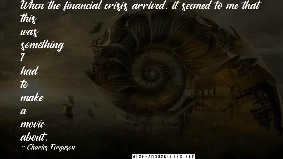 Charles Ferguson Quotes: When the financial crisis arrived, it seemed to me that this was something I had to make a movie about.