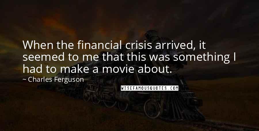 Charles Ferguson Quotes: When the financial crisis arrived, it seemed to me that this was something I had to make a movie about.