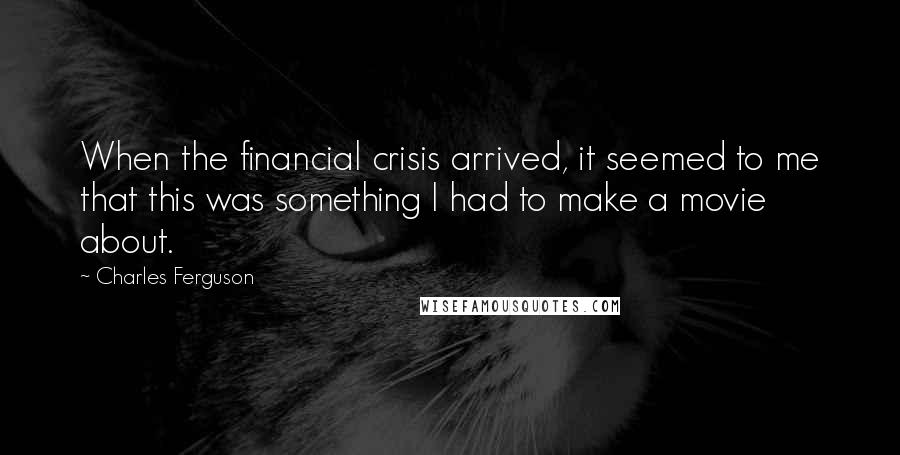 Charles Ferguson Quotes: When the financial crisis arrived, it seemed to me that this was something I had to make a movie about.